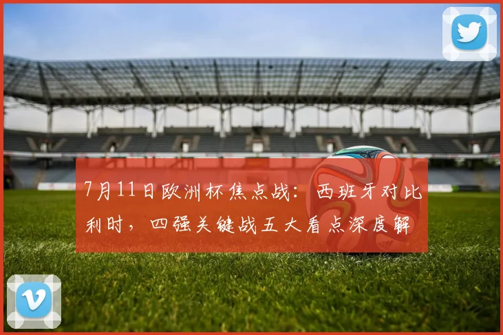 7月11日欧洲杯焦点战：西班牙对比利时，四强关键战五大看点深度解析