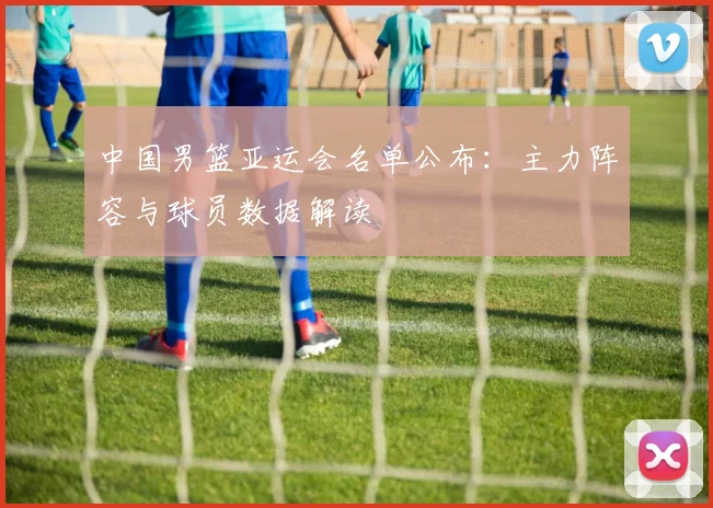 中国男篮亚运会名单公布:主力阵容与球员数据解读
