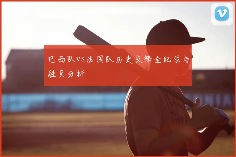 巴西队vs法国队历史交锋全纪录与胜负分析