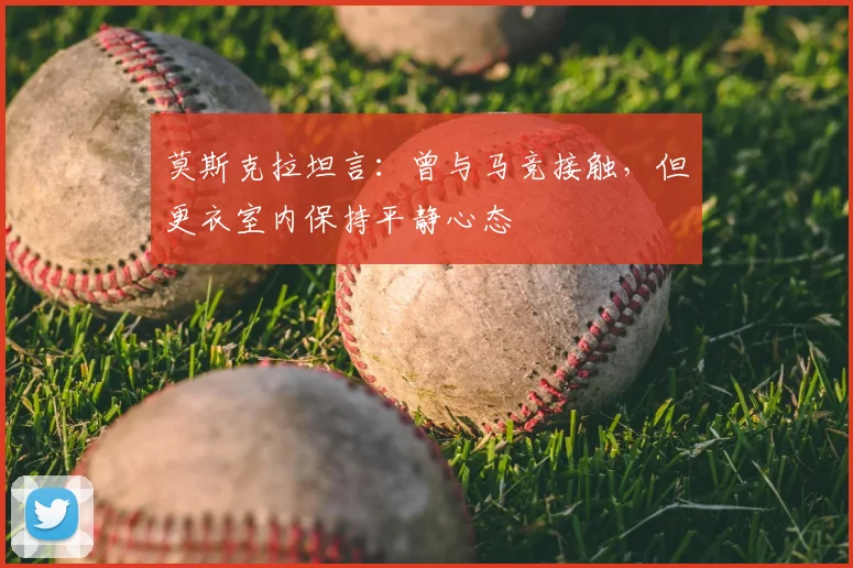 莫斯克拉坦言:曾与马竞接触,但更衣室内保持平静心态