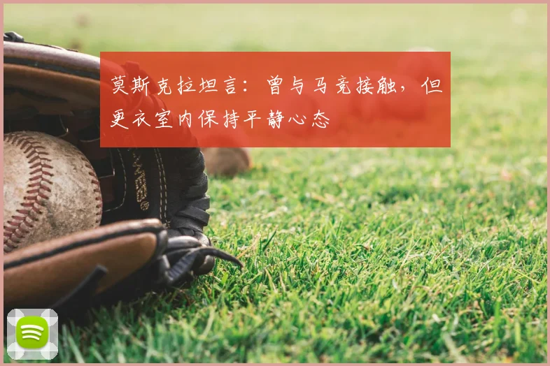 莫斯克拉坦言：曾与马竞接触，但更衣室内保持平静心态