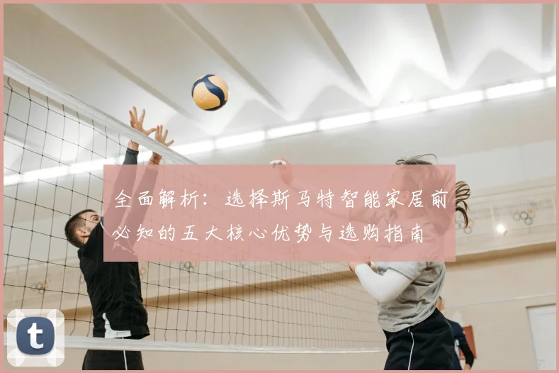 全面解析：选择斯马特智能家居前必知的五大核心优势与选购指南