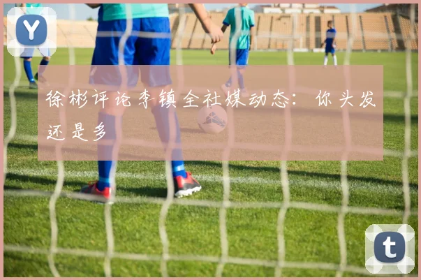 徐彬评论李镇全社媒动态:你头发还是多