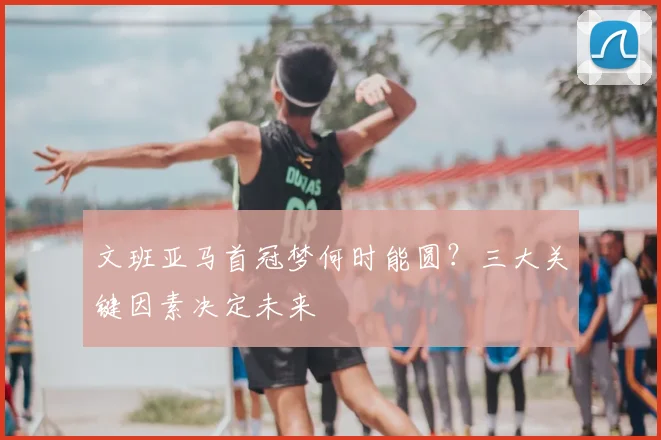 文班亚马首冠梦何时能圆?三大关键因素决定未来