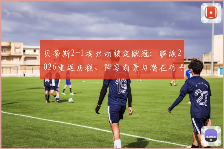 贝蒂斯2-1埃尔切锁定欧冠:解读2026重返历程、阵容前景与潜在对手分析