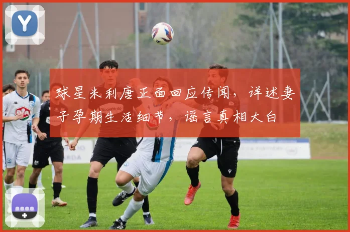 球星米利唐正面回应传闻，详述妻子孕期生活细节，谣言真相大白