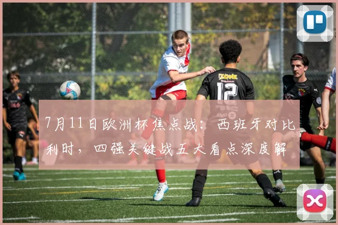 7月11日欧洲杯焦点战：西班牙对比利时，四强关键战五大看点深度解析