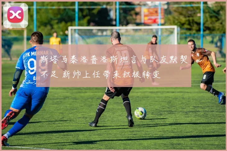 斯塔马泰洛普洛斯坦言与队友默契不足 新帅上任带来积极转变