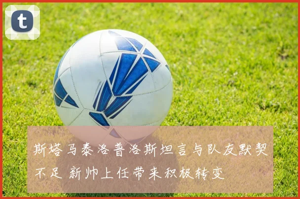 斯塔马泰洛普洛斯坦言与队友默契不足 新帅上任带来积极转变